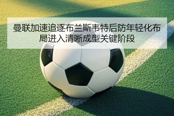 曼联加速追逐布兰斯韦特后防年轻化布局进入清晰成型关键阶段