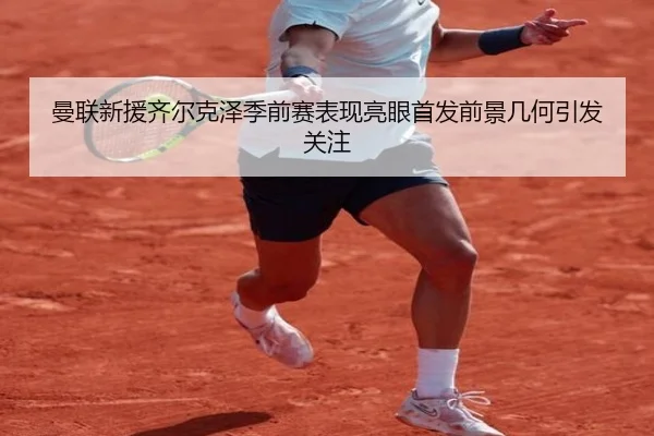曼联新援齐尔克泽季前赛表现亮眼首发前景几何引发关注