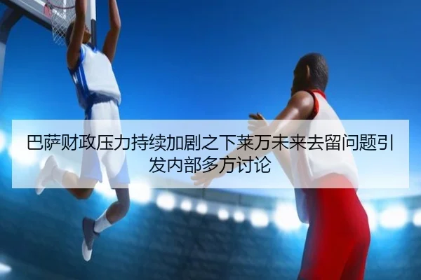 巴萨财政压力持续加剧之下莱万未来去留问题引发内部多方讨论