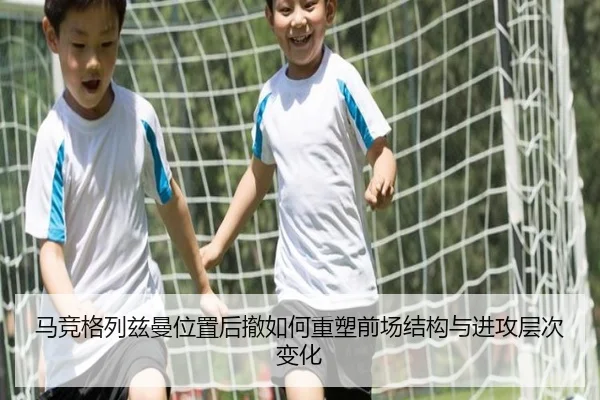 马竞格列兹曼位置后撤如何重塑前场结构与进攻层次变化