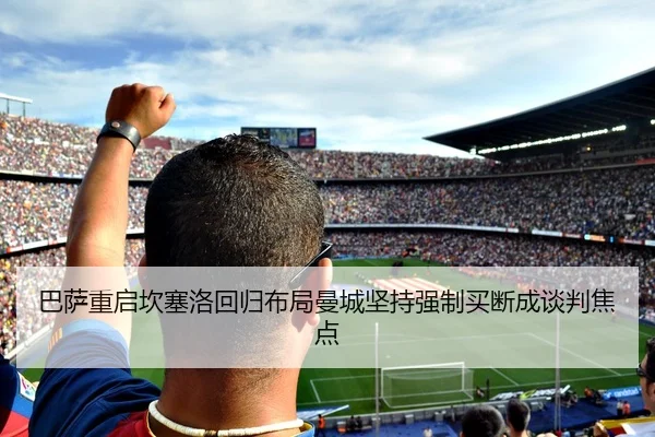 巴萨重启坎塞洛回归布局曼城坚持强制买断成谈判焦点